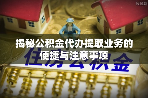 资溪揭秘公积金代办提取业务的便捷与注意事项