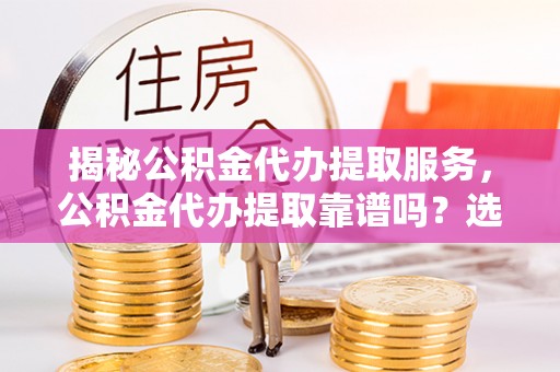 资溪揭秘公积金代办提取服务，公积金代办提取靠谱吗？选择需谨慎