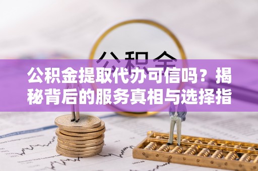 资溪公积金提取代办可信吗？揭秘背后的服务真相与选择指南
