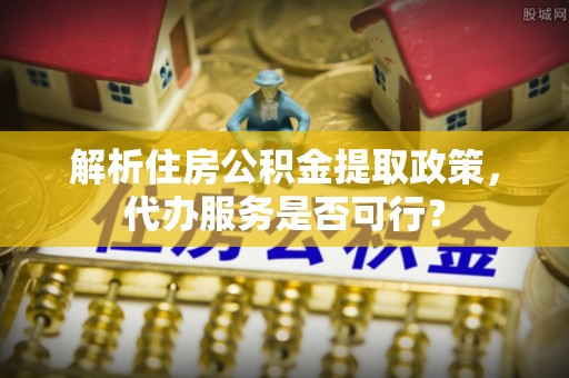 资溪解析住房公积金提取政策，代办服务是否可行？