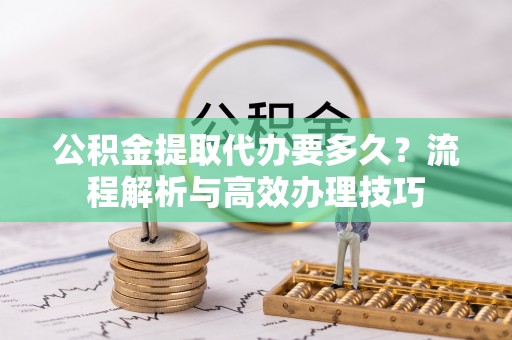资溪公积金提取代办要多久？流程解析与高效办理技巧