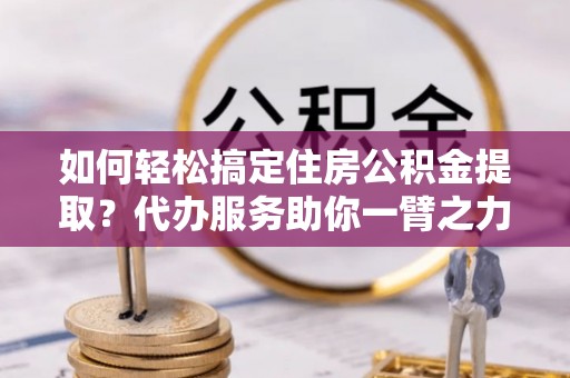资溪如何轻松搞定住房公积金提取？代办服务助你一臂之力