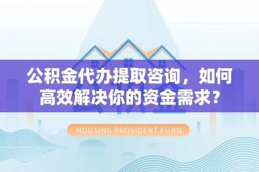 资溪公积金代办提取咨询，如何高效解决你的资金需求？
