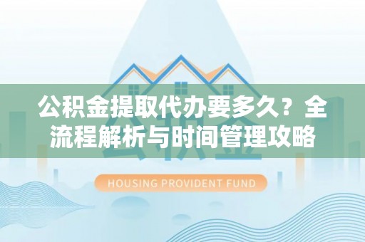 资溪公积金提取代办要多久？全流程解析与时间管理攻略
