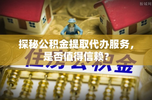 资溪探秘公积金提取代办服务，是否值得信赖？