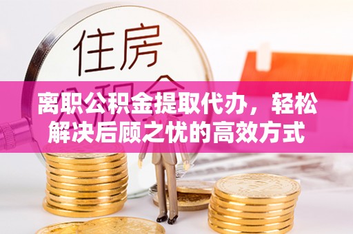 资溪离职公积金提取代办，轻松解决后顾之忧的高效方式