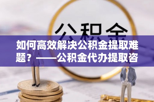 资溪如何高效解决公积金提取难题？——公积金代办提取咨询服务全解析