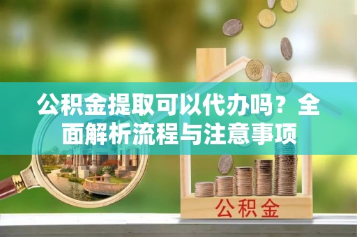 资溪公积金提取可以代办吗？全面解析流程与注意事项