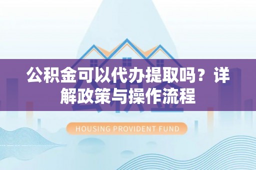 资溪公积金可以代办提取吗？详解政策与操作流程