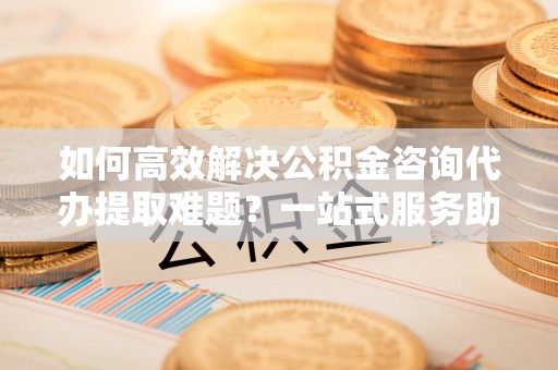 资溪如何高效解决公积金咨询代办提取难题？一站式服务助您轻松搞定