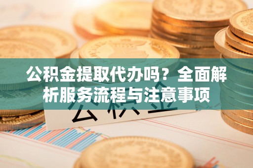 资溪公积金提取代办吗？全面解析服务流程与注意事项