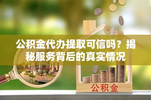 资溪公积金代办提取可信吗？揭秘服务背后的真实情况