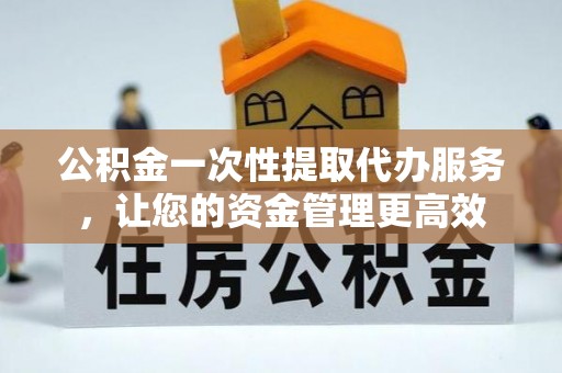 资溪公积金一次性提取代办服务，让您的资金管理更高效