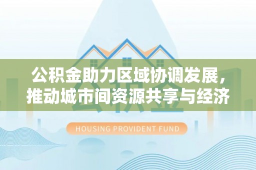 资溪公积金助力区域协调发展，推动城市间资源共享与经济均衡发展