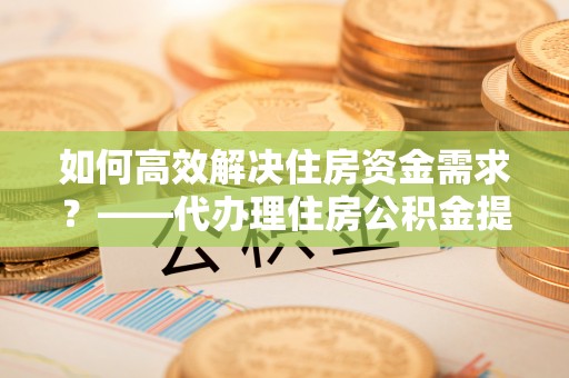 资溪如何高效解决住房资金需求？——代办理住房公积金提取服务全解析