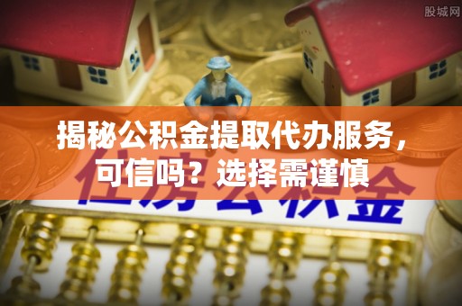 资溪揭秘公积金提取代办服务，可信吗？选择需谨慎