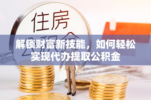 资溪解锁财富新技能，如何轻松实现代办提取公积金