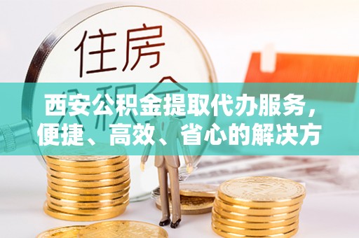 资溪西安公积金提取代办服务，便捷、高效、省心的解决方案