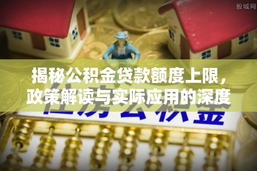 资溪揭秘公积金贷款额度上限，政策解读与实际应用的深度分析