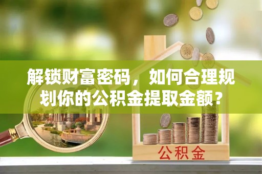 资溪解锁财富密码，如何合理规划你的公积金提取金额？