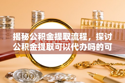 资溪揭秘公积金提取流程，探讨公积金提取可以代办吗的可行性与注意事项