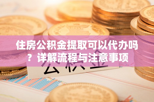 资溪住房公积金提取可以代办吗？详解流程与注意事项