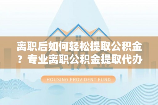 资溪离职后如何轻松提取公积金？专业离职公积金提取代办服务指南