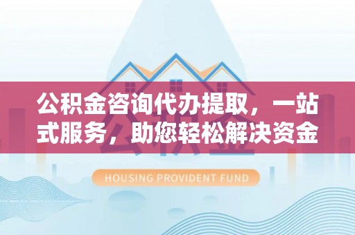 资溪公积金咨询代办提取，一站式服务，助您轻松解决资金难题