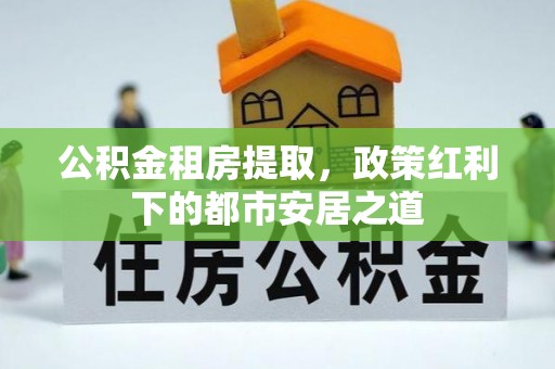 资溪公积金租房提取，政策红利下的都市安居之道