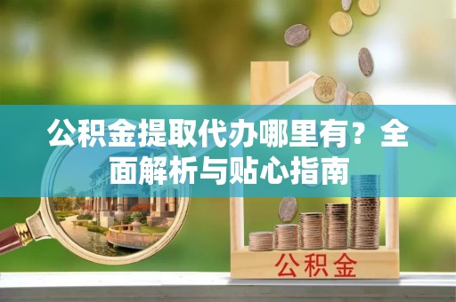 资溪公积金提取代办哪里有？全面解析与贴心指南