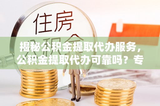 资溪揭秘公积金提取代办服务，公积金提取代办可靠吗？专业解析与实用指南