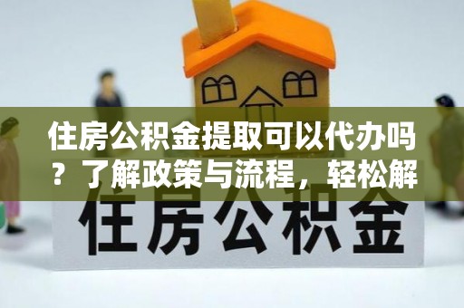 资溪住房公积金提取可以代办吗？了解政策与流程，轻松解决你的疑问
