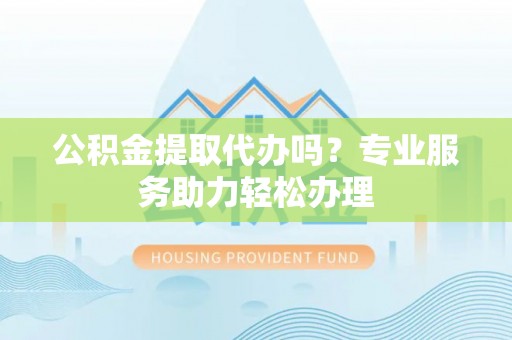资溪公积金提取代办吗？专业服务助力轻松办理
