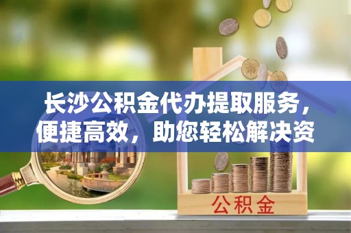资溪长沙公积金代办提取服务，便捷高效，助您轻松解决资金需求