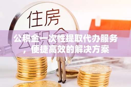 资溪公积金一次性提取代办服务，便捷高效的解决方案