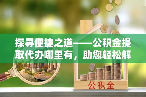 资溪探寻便捷之道——公积金提取代办哪里有，助您轻松解决资金难题
