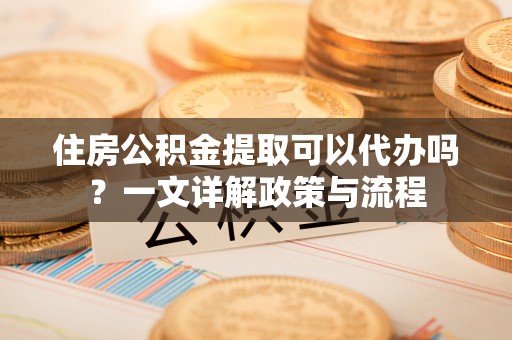 资溪住房公积金提取可以代办吗？一文详解政策与流程