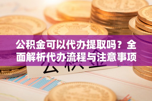 资溪公积金可以代办提取吗？全面解析代办流程与注意事项