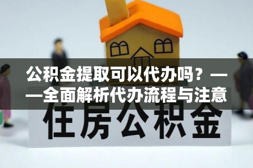 资溪公积金提取可以代办吗？——全面解析代办流程与注意事项